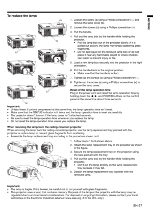 Page 37EN-37
ENGLISH
To replace the lamp: 
1.  Loosen the screw (a) using a Phillips screwdriver (+), and 
remove the lamp cover (b).
2.  Loosen the screws (c) using a Phillips screwdriver (+).
3. Pull the handle. 
4.  Pull out the lamp box by the handle while holding the 
projector.
•  Pull the lamp box out of the projector slowly. If it is 
pulled out quickly, the lamp may break scattering glass 
fragments. 
•  Do not spill liquid on the removed lamp box or do not 
place it near any ﬂ ammable object or where...