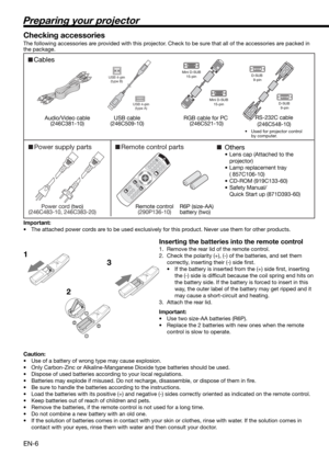 Page 6EN-6
Preparing your projector
1
23 Checking accessories
The following accessories are provided with this projector. Check to be sure that all of the accessories are packed in 
the package. 
Important:
•  The attached power cords are to be used exclusively for this product. Never use them for other products.
Inserting the batteries into the remote control
1.  Remove the rear lid of the remote control.
2.  Check the polarity (+), (-) of the batteries, and set them 
correctly, inserting their (-) side ﬁ...