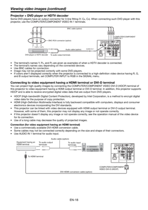 Page 18EN-18
Connecting to video equipment having a HDMI terminal or DVI-D terminal
You can project high-quality images by connecting the COMPUTER/COMPONENT VIDEO DVI-D (HDCP) terminal of 
this projector to video equipment having a HDMI output terminal or DVI-D terminal. In addition, this projector supports 
HDCP and is able to receive encrypted digital video data that are output from DVD players.
• HDCP (High-bandwidth Digital Content Protection), developed by Intel Corporation, is a method to encrypt digital...