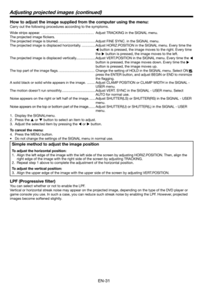 Page 31EN-31
How to adjust the image supplied from the computer using the menu:
Carry out the following procedures according to the symptoms. 
Wide strips appear.  ……………………………………… Adjust TRACKING in the SIGNAL menu. 
The projected image ﬂ ickers. 
The projected image is blurred. ......................................Adjust FINE SYNC. in the SIGNAL menu. 
The projected image is displaced horizontally. ..............Adjust HORIZ.POSITION in the SIGNAL menu. Every time the 
W button is pressed, the image moves to...