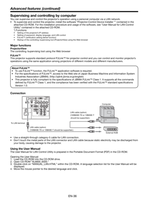 Page 36EN-36
Supervising and controlling by computer
You can supervise and control the projector’s operation using a personal computer via a LAN network. 
•  To supervise and control the projector, install the software “Projector-Control Device Installer *” contained in the 
attached CD-ROM. For the installation procedure and usage of the software, see “User Manual for LAN Control 
Utility” contained in the attached CD-ROM. 
 *) Functions
•  Setting of the projector’s IP address
•  Setting of password, display...
