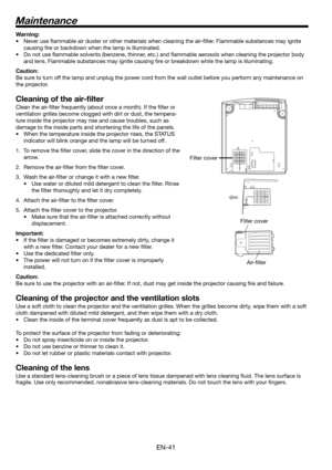 Page 41EN-41
Maintenance
Warning:
•  Never use ﬂ ammable air duster or other materials when cleaning the air-ﬁ lter. Flammable substances may ignite 
causing ﬁ re or backdown when the lamp is illuminated.
•  Do not use ﬂ ammable solvents (benzene, thinner, etc.) and ﬂ ammable aerosols when cleaning the projector body 
and lens. Flammable substances may ignite causing ﬁ re or breakdown while the lamp is illuminating.
Caution:
Be sure to turn off the lamp and unplug the power cord from the wall outlet before you...