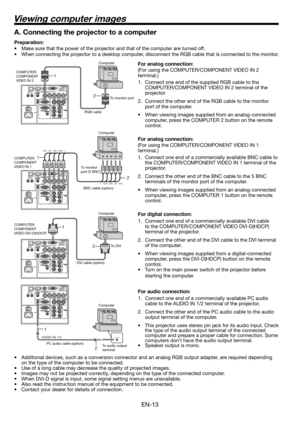 Page 13EN-13
Viewing computer images
2 1
AUDIO OUTAUDIO IN 1/2
2 1
2 1
A. Connecting the projector to a computer
Preparation: 
•  Make sure that the power of the projector and that of the computer are turned off. 
•  When connecting the projector to a desktop computer, disconnect the RGB cable that is connected to the monitor. 
For analog connection: 
(For using the COMPUTER/COMPONENT VIDEO IN 2 
terminal.)
1.  Connect one end of the supplied RGB cable to the 
COMPUTER/COMPONENT VIDEO IN 2 terminal of the...