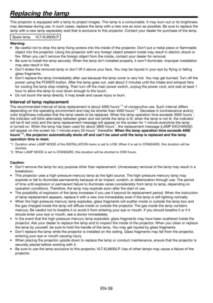 Page 39EN-39
Replacing the lamp
This projector is equipped with a lamp to project images. This lamp is a consumable. It may burn out or its brightness 
may decrease during use. In such cases, replace the lamp with a new one as soon as possible. Be sure to replace the 
lamp with a new lamp separately sold that is exclusive to this projector. Contact your dealer for purchase of the lamp. 
Spare lamp  VLT-XL6600LP
Warning:
•  Be careful not to drop the lamp ﬁ xing screws into the inside of the projector. Don’t put...