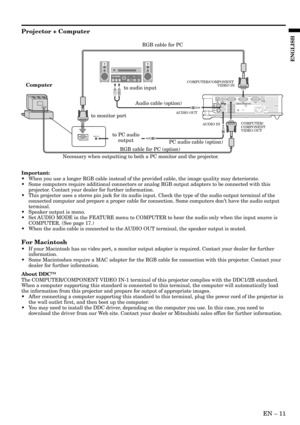 Page 11EN – 11
ENGLISH
Projector + Computer
Important:
•When you use a longer RGB cable instead of the provided cable, the image quality may deteriorate.
•Some computers require additional connectors or analog RGB output adapters to be connected with this
projector. Contact your dealer for further information.
•This projector uses a stereo pin jack for its audio input. Check the type of the audio output terminal of the
connected computer and prepare a proper cable for connection. Some computers don’t have the...