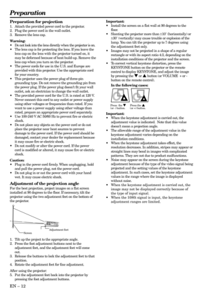 Page 12EN – 12
Preparation
Important:
•Install the screen on a flat wall at 90 degrees to the
floor.
•Slanting the projector more than ±10˚ (horizontally) or
±30˚ (vertically) may cause trouble or explosion of the
lamp. You can tilt the projector up to 7 degrees using
the adjustment feet only.
•Images may not be projected in a shape of a regular
rectangle or with its aspect ratio 4:3, depending on the
installation conditions of the projector and the screen.
•To correct vertical keystone distortion, press the...