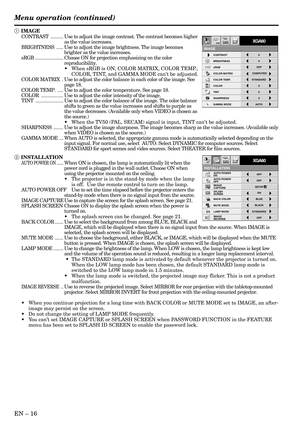 Page 16EN – 16
Menu operation (continued)
INSTALLATION
opt.
ON
BACK COLOR AUTO POWER 
ON
AUTO POWER 
OFF
SPLASH 
SCREEN
MUTE MODE
LAMP MODEON
BLUE
BLACKOFF
IMAGE
CAPTURESETUPOFF
STANDARD
OFF IMAGE 
REVERSE
XGA60
CONTRAST
IMAGE
0
BRIGHTNESS 0
STANDARD
0
COLOR
AUTO0
XGA60
COMPUTEROFF
TINT
0SHARPNESS
COLOR TEMP.
GAMMA MODE COLOR MATRIX sRGB
opt.
1 IMAGE
CONTRAST.........Use to adjust the image contrast. The contrast becomes higher
as the value increases.
BRIGHTNESS.....Use to adjust the image brightness. The image...