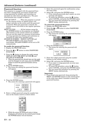 Page 22EN – 22
FEATUREPASSWORD FUNCTION
XGA60opt.
LOCK
UNLOCKOK
OK
PASSWORD
CONFIRM
O K CANCEL
FEATUREPASSWORD FUNCTION
XGA60opt.
LOCK
UNLOCKOK
OK
PASSWORD
O K CANCEL
Password function
This projector is equipped with the password func-
tion that is designed for prevention of theft and
wrong operation by children and restriction on
operation by other than specified users. The pass-
word function has 3 modes as follows.
DISPLAY INPUT .......... When the projector is turned
on, the startup screen (or splash...