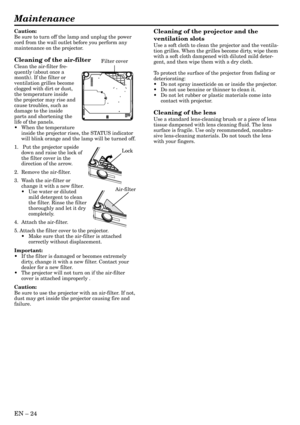 Page 24EN – 24
Maintenance
Cleaning of the projector and the
ventilation slots
Use a soft cloth to clean the projector and the ventila-
tion grilles. When the grilles become dirty, wipe them
with a soft cloth dampened with diluted mild deter-
gent, and then wipe them with a dry cloth.
To protect the surface of the projector from fading or
deteriorating:
•Do not spray insecticide on or inside the projector.
•Do not use benzine or thinner to clean it.
•Do not let rubber or plastic materials come into
contact with...