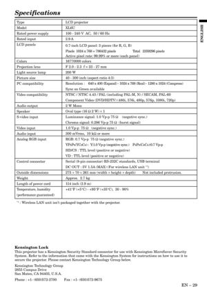 Page 29EN – 29
ENGLISH
Specifications
Type
Model
Rated power supply
Rated input
LCD panels
Colors
Projection lens
Light source lamp
Picture size
PC compatibility
Video compatibility
Audio output
Speaker
S-video input
Video input
Audio input
Analog RGB input
Control connector
Outside dimensions
Weight
Length of power cord
Temperature, humidity
(performance guaranteed)
LCD projector
XL6U
100 - 240 V  AC,  50 / 60 Hz
2.9 A
0.7-inch LCD panel: 3 pieces (for R, G, B)
Pixels  1024 x 768 = 786432 pixels Total...