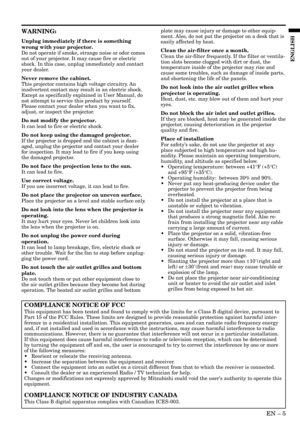 Page 5EN – 5
ENGLISH
WARNING:
Unplug immediately if there is something
wrong with your projector.
Do not operate if smoke, strange noise or odor comes
out of your projector. It may cause fire or electric
shock. In this case, unplug immediately and contact
your dealer.
Never remove the cabinet.
This projector contains high voltage circuitry. An
inadvertent contact may result in an electric shock.
Except as specifically explained in User Manual, do
not attempt to service this product by yourself.
Please contact...