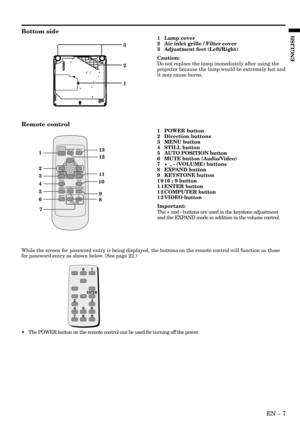 Page 7EN – 7
ENGLISH
Bottom side
3
1
2
1
2
4
5
6
78 9 1011
313
12
MENUENTER VIDEO
COMPUTER
16:9STILL
EXPAND
VOLUME
KEYSTONE
-+MUTE
AUTO
POSITION
1 Lamp cover
2 Air inlet grille / Filter cover
3 Adjustment feet (Left/Right)
Caution:
Do not replace the lamp immediately after using the
projector because the lamp would be extremely hot and
it may cause burns.
Remote control
1 POWER button
2 Direction buttons
3 MENU button
4 STILL button
5 AUTO POSITION button
6 MUTE button (Audio/Video)
7 +  , - (VOLUME) buttons
8...