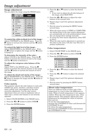 Page 18EN – 18
Image adjustment
CONTRAST R
COLOR TEMP.-USER
0
CONTRAST B 0
BRIGHTNESS R 0
BRIGHTNESS B 0
CONTRAST
IMAGE
0
BRIGHTNESS 0
STANDARD
0
COLOR
AUTO0
XGA60
COMPUTEROFF
TINT
0SHARPNESS
COLOR TEMP.
GAMMA MODE COLOR MATRIX sRGB
opt.
4.  Press the { or } button to select the desired
color.
•If you want to adjust the all color balance of
the image, select RGB-TINT.
5.  Press the $ or % button to adjust the color
balance of the selected color.
6. Repeat steps 4 and 5 for optimum adjustment
results.
7. Exit...