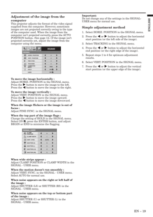 Page 19EN – 19
ENGLISH
Adjustment of the image from the
computer
This projector adjusts the format of the video signal
supplied from the computer. However, sometimes
images are not projected correctly owing to the type
of the computer used. When the image from the
computer isn’t projected correctly, press the AUTO
POSITION button. (See page 14.) If the image isn’t
projected correctly yet, adjust the image from the
computer using the menu.
To move the image horizontally :
Adjust HORIZ. POSITION in the SIGNAL...