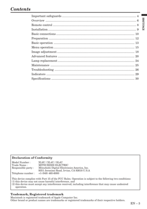 Page 3EN – 3
ENGLISH
Contents
Trademark, Registered trademark
Macintosh is registered trademark of Apple Computer Inc.
Other brand or product names are trademarks or registered trademarks of their respective holders.
Declaration of Conformity
Model Number : XL8U / XL4U / SL4U
Trade Name : MITSUBISHI ELECTRIC
Responsible party : Mitsubishi Digital Electronics America, Inc.
9351 Jeronimo Road, Irvine, CA 92618 U.S.A
Telephone number : +1-(949) 465-6000
This device complies with Part 15 of the FCC Rules....