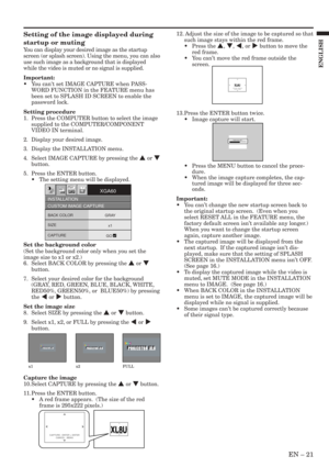 Page 21EN – 21
ENGLISH
XL8U XL8UCAPTURE : ENTER X2
CANCEL : MENUCAPTURE : ENTER + ENTER
CANCEL : MENU
XL8U XL8UCAPTURE : ENTER X2
CANCEL : MENU
Setting of the image displayed during
startup or muting
You can display your desired image as the startup
screen (or splash screen). Using the menu, you can also
use such image as a background that is displayed
while the video is muted or no signal is supplied.
Important:
•You cant set IMAGE CAPTURE when PASS-
WORD FUNCTION in the FEATURE menu has
been set to SPLASH ID...