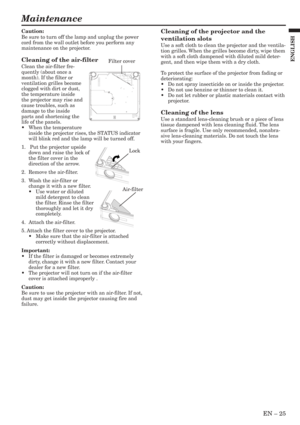 Page 25EN – 25
ENGLISH
Maintenance
Cleaning of the projector and the
ventilation slots
Use a soft cloth to clean the projector and the ventila-
tion grilles. When the grilles become dirty, wipe them
with a soft cloth dampened with diluted mild deter-
gent, and then wipe them with a dry cloth.
To protect the surface of the projector from fading or
deteriorating:
•Do not spray insecticide on or inside the projector.
•Do not use benzine or thinner to clean it.
•Do not let rubber or plastic materials contact with...