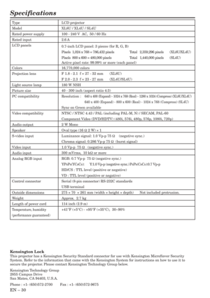 Page 30EN – 30
Specifications
Type
Model
Rated power supply
Rated input
LCD panels
Colors
Projection lens
Light source lamp
Picture size
PC compatibility
Video compatibility
Audio output
Speaker
S-video input
Video input
Audio input
Analog RGB input
Control connector
Outside dimensions
Weight
Length of power cord
Temperature, humidity
(performance guaranteed)
LCD projector
XL8U / XL4U / SL4U
100 - 240 V  AC,  50 / 60 Hz
2.6 A
0.7-inch LCD panel: 3 pieces (for R, G, B)
Pixels  1,024 x 768 = 786,432 pixels Total...