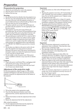 Page 12EN – 12
Preparation
Important:
•Install the screen on a flat wall at 90 degrees to the
floor.
•Slanting the projector more than ±10˚ (horizontally) or
±30˚ (vertically) may cause trouble or explosion of the
lamp. You can tilt the projector up to 7 degrees using
the adjustment feet only.
•Images may not be projected in a shape of a regular
rectangle or with its aspect ratio 4:3, depending on the
installation conditions of the projector and the screen.
•To correct vertical keystone distortion, press the...