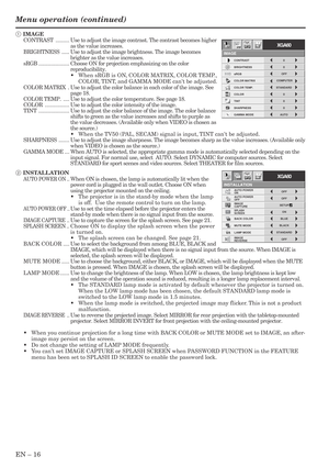 Page 16EN – 16
Menu operation (continued)
INSTALLATION
opt.
ON
BACK COLOR AUTO POWER 
ON
AUTO POWER 
OFF
SPLASH 
SCREEN
MUTE MODE
LAMP MODEON
BLUE
BLACKOFF
IMAGE
CAPTURESETUPOFF
STANDARD
OFF IMAGE 
REVERSE
XGA60
CONTRAST
IMAGE
0
BRIGHTNESS 0
STANDARD
0
COLOR
AUTO0
XGA60
COMPUTEROFF
TINT
0SHARPNESS
COLOR TEMP.
GAMMA MODE COLOR MATRIX sRGB
opt.
1 IMAGE
CONTRAST.........Use to adjust the image contrast. The contrast becomes higher
as the value increases.
BRIGHTNESS.....Use to adjust the image brightness. The image...