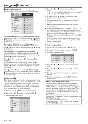 Page 18EN – 18
Image adjustment
CONTRAST R
COLOR TEMP.-USER
0
CONTRAST B 0
BRIGHTNESS R 0
BRIGHTNESS B 0
CONTRAST
IMAGE
0
BRIGHTNESS 0
STANDARD
0
COLOR
AUTO0
XGA60
COMPUTEROFF
TINT
0SHARPNESS
COLOR TEMP.
GAMMA MODE COLOR MATRIX sRGB
opt.
4.  Press the { or } button to select the desired
color.
•If you want to adjust the balance of all colors of
the image, select RGB-TINT.
5.  Press the $ or % button to adjust the color
balance of the selected color.
6. Repeat steps 4 and 5 for optimum adjustment
results.
7....