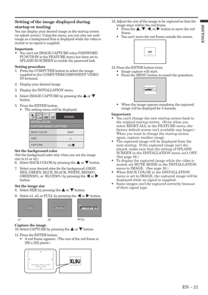 Page 21EN – 21
ENGLISH
XL9U XL9UCAPTURE : ENTER X2
CANCEL : MENUCAPTURE : ENTER + ENTER
CANCEL : MENU
XL9U XL9UCAPTURE : ENTER X2
CANCEL : MENU
LVP-XD300 LVP-XD300Capturing Logo !
x1 x2 FULL
Setting of the image displayed during
startup or muting
You can display your desired image as the startup screen
(or splash screen). Using the menu, you can also use such
image as a background that is displayed while the video is
muted or no signal is supplied.
Important:
•You cant set IMAGE CAPTURE when PASSWORD
FUNCTION...