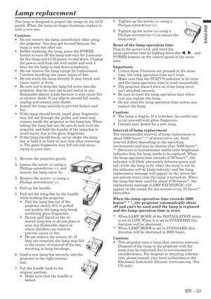 Page 23EN – 23
ENGLISH
Lamp replacement
8. Tighten up the screws (c) using a
Phillips screwdriver (+).
9. Tighten up the screw (a) using a
Phillips screwdriver (+) to secure the
lamp cover.
Reset of the lamp operation time
Plug in the power cord, and reset the
lamp operation time by holding down the $, %,  and
POWER buttons on the control panel at the same
time.
Important:
•Unless these 3 buttons are pressed at the same
time, the lamp operation time isn’t reset.
•Make sure that the STATUS indicator is lit...