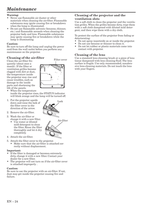 Page 24EN – 24
Maintenance
Cleaning of the projector and the
ventilation slots
Use a soft cloth to clean the projector and the ventila-
tion grilles. When the grilles become dirty, wipe them
with a soft cloth dampened with diluted mild deter-
gent, and then wipe them with a dry cloth.
To protect the surface of the projector from fading or
deteriorating:
•Do not spray insecticide on or inside the projector.
•Do not use benzine or thinner to clean it.
•Do not let rubber or plastic materials come into
contact with...