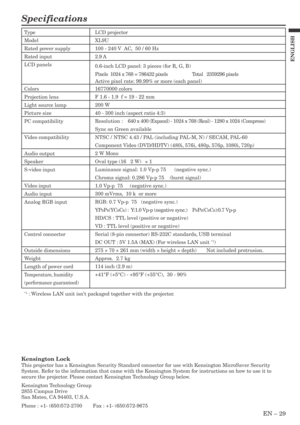 Page 29EN – 29
ENGLISH
Specifications
Type
Model
Rated power supply
Rated input
LCD panels
Colors
Projection lens
Light source lamp
Picture size
PC compatibility
Video compatibility
Audio output
Speaker
S-video input
Video input
Audio input
Analog RGB input
Control connector
Outside dimensions
Weight
Length of power cord
Temperature, humidity
(performance guaranteed)
LCD projector
XL9U
100 - 240 V  AC,  50 / 60 Hz
2.9 A
0.6-inch LCD panel: 3 pieces (for R, G, B)
Pixels  1024 x 768 = 786432 pixels Total...