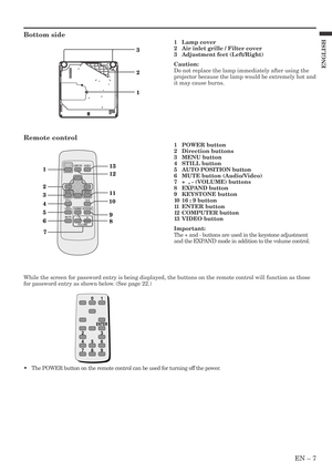 Page 7EN – 7
ENGLISH
Bottom side
3
1
2
1
2
4
5
6
78 9 1011
313
12
MENUENTER VIDEO
COMPUTER
16:9STILL
EXPAND
VOLUME
KEYSTONE
-+MUTE
AUTO
POSITION
1Lamp cover
2Air inlet grille / Filter cover
3Adjustment feet (Left/Right)
Caution:
Do not replace the lamp immediately after using the
projector because the lamp would be extremely hot and
it may cause burns.
Remote control
1POWER button
2Direction buttons
3MENU button
4STILL button
5AUTO POSITION button
6MUTE button (Audio/Video)
7+  , - (VOLUME) buttons
8EXPAND...