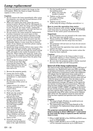 Page 22EN – 22
The lamp is designed to project the image on the
LCD panels. When the lamp no longer functions,
replace it with a new one.
Caution:
•Do not remove the lamp immediately after using
the projector, you may get burned because of the
high temperature of the lamp.
•When you replace the lamp, press the power
button to power off, then wait for 120 seconds in
stand-by mode to allow the lamp and LCD panels
to cool. Turn off  the main switch,  unplug the
power cord from the outlet, and wait one hour so
that...