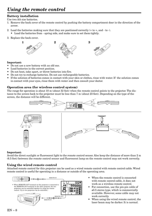 Page 8EN – 8
Battery installation
Use two AA size batteries.
1. Remove the back cover of the remote control by pushing the battery compartment door in the direction of the
arrow.
2. Load the batteries making sure that they are positioned correctly (+ to +, and - to -).
• Load the batteries from - spring side, and make sure to set them tightly.
3. Replace the back cover.
Important:
• Do not use a new battery with an old one.
• Load batteries in the correct position.
• Do not heat, take apart, or throw batteries...