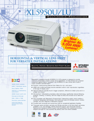 Page 15000 ANSI Lumens
600:1 Contrast Ratio
Dual Serial Port
Vertical & Horizontal
Lens Shift
2000 Hour Lamp Life
Picture-In-Picture
XGA 1024 x 768
Multiple Lens Option
Hide-The-Cables
Connector Panel
CoverMitsubishi’s installation-friendly XL5950U/LU LCD projector is designed to provide 
maximum presentation impact in large venue applications. To help protect your projector
investment against theft or vandalism, the XL5950U/LU also comes with a built - in 
motion sensitive anti-theft alarm.■Exclusive,...