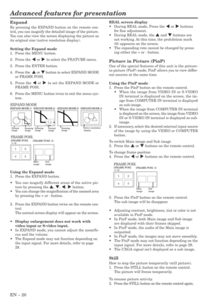 Page 20EN – 20
Advanced features for presentation
Expand
By pressing the EXPAND button on the remote con-
trol, you can magnify the detailed image of the picture.
You can also view the screen displaying the picture as
its original size (native resolution display).
Setting the Expand mode
1. Press the MENU button.
2. Press the $ or % to select the FEATURE menu.
3. Press the ENTER button.
4.Press the  { or } button to select EXPAND MODE
or FRAME POSI.
5.Press the $ or % to set the EXPAND MODE or
FRAME POSI....