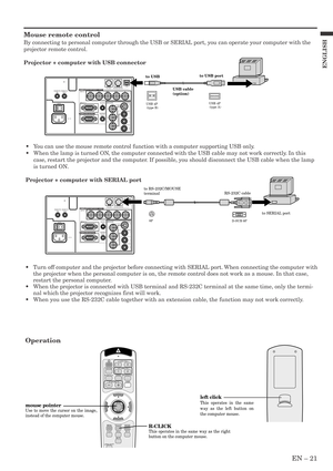 Page 21EN – 21
ENGLISH
Mouse remote control
By connecting to personal computer through the USB or SERIAL port, you can operate your computer with the
projector remote control.
Projector + computer with USB connector
Operation
•Turn off computer and the projector before connecting with SERIAL port. When connecting the computer with
the projector when the personal computer is on, the remote control does not work as a mouse. In that case,
restart the personal computer.
•When the projector is connected with USB...