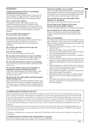 Page 5EN – 5
ENGLISH
WARNING:
Unplug immediately if there is something
wrong with your projector.
Do not operate if smoke, strange noise or odor comes out
of your projector. It might cause fire or electric shock. In
this case, unplug immediately and contact your dealer.
Never remove the cabinet.
This projector contains high voltage circuitry. An
inadvertent contact may result in an electric shock.
Except as specifically explained in the Owners Guide, do
not attempt to service this product yourself. Please...