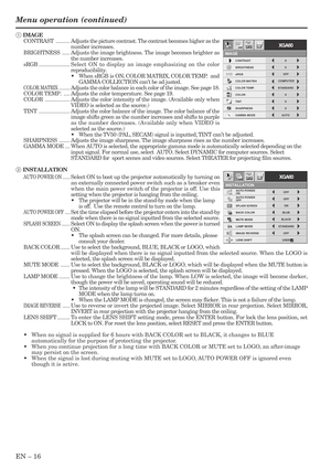 Page 16EN – 16
IMAGE REVERSE
ON AUTO POWER 
ON
OFF
AUTO POWER 
OFFOFF
ON
INSTALLATION
BLUE
OFF
BACK COLOR
USER BLACK
XGA60
LENS SHIFT
SPLASH SCREEN
MUTE MODE
STANDARD
opt.
LAMP MODE
1 IMAGE
CONTRAST.........Adjusts the picture contrast. The contrast becomes higher as the
number increases.
BRIGHTNESS.....Adjusts the image brightness. The image becomes brighter as
the number increases.
sRGB....................Select ON to display an image emphasizing on the color
reproducibility.
•When sRGB is ON, COLOR MATRIX,...