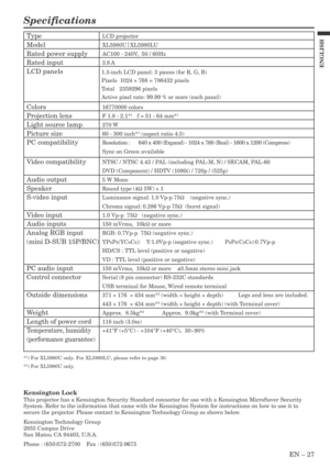 Page 27EN – 27
ENGLISH
Specifications
LCD projector
XL5980U|
XL5980LU
AC100 - 240V,  50 / 60Hz
3.8 A
16770000 colors
F 1.8 - 2.1*
1   f = 51 - 64 mm*1
270 W
60 - 300 inch*
1 (aspect ratio 4:3)
Resolution : 640 x 400 (Expand) - 1024 x 768 (Real) - 1600 x 1200 (Compress)
Sync on Green available
NTSC / NTSC 4.43 / PAL (including PAL-M, N) / SECAM, PAL-60
DVD (Component) / HDTV (1080i) / 720p / (525p)
5 W Mono
Round type (4Ω 5W) × 1
Luminance signal: 1.0 Vp-p 75Ω    (negative sync.)
Chroma signal: 0.286 Vp-p 75Ω...