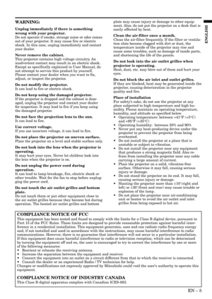 Page 5EN – 5
ENGLISH
WARNING:
Unplug immediately if there is something
wrong with your projector.
Do not operate if smoke, strange noise or odor comes
out of your projector. It may cause fire or electric
shock. In this case, unplug immediately and contact
your dealer.
Never remove the cabinet.
This projector contains high voltage circuitry. An
inadvertent contact may result in an electric shock.
Except as specifically explained in User Manual, do
not attempt to service this product by yourself.
Please contact...