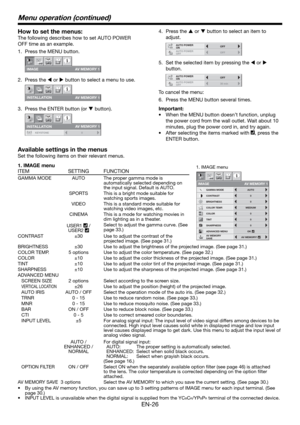 Page 26EN-26
How to set the menus:
The following describes how to set AUTO POWER 
OFF time as an example.
Press the MENU button.
IMAGE
opt.
AV MEMORY 1
Press the W or X button to select a menu to use.
INS T ALL A TION 
opt.
A V MEMO R Y 1 
Press the ENTER button (or T button).
opt.
AV MEMORY 1
INSTALLATION
KEYSTONE 0
1.
2.
3.
1. IMAGE menu
ITEM SETTING FUNCTION
CONTRAST
IMAGE
0
BRIGHTNESS 0
0
COLOR
OK MEDIUM
0
TINT
0SHARPNESS
COLOR TEMP.
ADVANCED MENU
opt.
AUTOGAMMA MODE
AV MEMORY 1
AV MEMORY
SAVEAV MEMORY1...