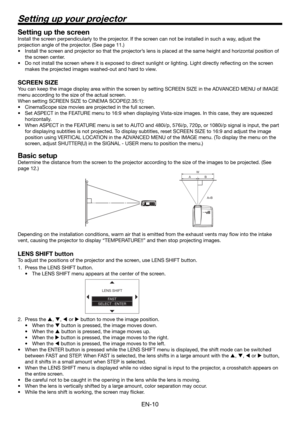 Page 10EN-10
Setting up your projector
Setting up the screen
Install the screen perpendicularly to the projector. If the screen can not be installed in such a way, adjust the 
projection angle of the projector. (See page 11.)
Install the screen and projector so that the projector’s lens is placed at the same height and horizontal position of 
the screen center.
Do not install the screen where it is exposed to direct sunlight or lighting. Light directly reﬂ ecting on the screen 
makes the projected images...