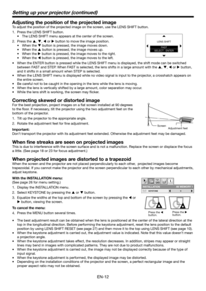 Page 12EN-12
Adjusting the position of the projected image
To adjust the position of the projected image on the screen, use the LENS SHIFT button.
Press the LENS SHIFT button.
The LENS SHIFT menu appears at the center of the screen.
Press the S, T, W or X button to move the image position.
When the T button is pressed, the image moves down.
When the S button is pressed, the image moves up.
When the X button is pressed, the image moves to the right.
When the W button is pressed, the image moves to the left.
When...