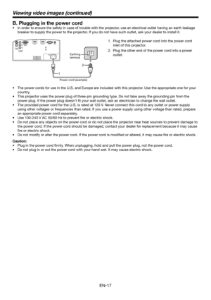 Page 17EN-17
B. Plugging in the power cord
In order to ensure the safety in case of trouble with the projector, use an electrical outlet having an earth leakage 
breaker to supply the power to the projector. If you do not have such outlet, ask your dealer to install it.  •
The power cords for use in the U.S. and Europe are included with this projector. Use the appropriate one for your 
country.
This projector uses the power plug of three-pin grounding type. Do not take away the grounding pin from the 
power...