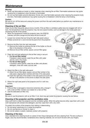 Page 39EN-39
Warning:
Never use ﬂ ammable air duster or other materials when cleaning the air-ﬁ lter. Flammable substances may ignite 
causing ﬁ re or breakdown when the lamp is illuminated.
Do not use ﬂ ammable solvents (benzene, thinner, etc.) and ﬂ ammable aerosols when cleaning the projector body 
and lens. Flammable substances may ignite causing ﬁ re or breakdown while the lamp is illuminating.
Caution:
Be sure to turn off the lamp and unplug the power cord from the wall outlet before you perform any...