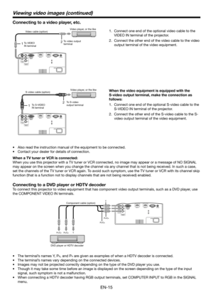 Page 15EN-15
12
12
Connect one end of the optional video cable to the 
VIDEO IN terminal of the projector.
Connect the other end of the video cable to the video 
output terminal of the video equipment. 1.
2.
Also read the instruction manual of the equipment to be connected.
Contact your dealer for details of connection.
When a TV tuner or VCR is connected:
When you use this projector with a TV tuner or VCR connected, no image may appear or a message of NO SIGNAL 
may appear on the screen when you change the...