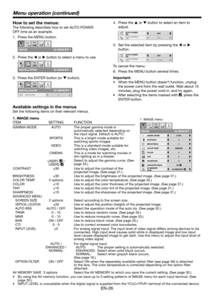 Page 26EN-26
How to set the menus:
The following describes how to set AUTO POWER 
OFF time as an example.
Press the MENU button.
IMAGE
opt.
AV MEMORY 1
Press the W or X button to select a menu to use.
INS T ALL A TION 
opt.
A V MEMO R Y 1 
Press the ENTER button (or T button).
opt.
AV MEMORY 1
INSTALLATION
KEYSTONE 0
1.
2.
3.
1. IMAGE menu
ITEM SETTING FUNCTION
CONTRAST
IMAGE
0
BRIGHTNESS 0
0
COLOR
OK MEDIUM
0
TINT
0SHARPNESS
COLOR TEMP.
ADVANCED MENU
opt.
AUTOGAMMA MODE
AV MEMORY 1
AV MEMORY
SAVEAV MEMORY1...