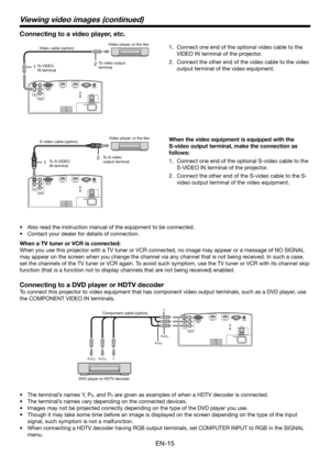 Page 15EN-15
12
12
Connect one end of the optional video cable to the 
1. 
VIDEO IN terminal of the projector.
Connect the other end of the video cable to the video 
2. 
output terminal of the video equipment.
Also read the instruction manual of the equipment to be connected.
•	
Contact your dealer for details of connection.
•	
When a TV tuner or VCR is connected:
When you use this projector with a TV tuner or VCR connected, no image may appear or a messa\
ge of NO SIGNAL 
may appear on the screen when you...