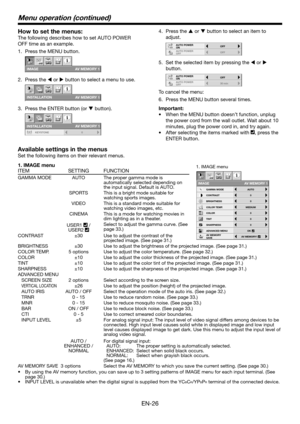 Page 26EN-26
How to set the menus:
The following describes how to set AUTO POWER 
OFF time as an example.Press the MENU button.
1. 
CONTRAST
IMAGE
0
BRIGHTNESS 0
0
COLOR
OK
MIDIUM
0
TINT
0SHARPNESS
COLOR TEMP.
ADVANCED MENU
opt.
AUTOGAMMA MODE
AV MEMORY 1
AV MENU SAV EAV MEMORY 1
Press the 
2.  t or u button to select a menu to use.
IMAGE
REVERSE
OFF
AUTO POWER 
ON
OFFAUTO POWER 
OFF
SCREEN SIZE
ON
INS T ALL A TION 
ON
BACK COLOR
OFF
TEST PATTERNCROSS HATCHBLUE
SPLASH
SCREEN WXGA (FULL)
VERTICAL LOCATION0
opt....