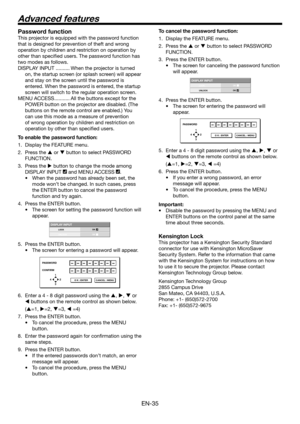Page 35EN-35
Password function
This projector is equipped with the password function 
that is designed for prevention of theft and wrong 
operation by children and restriction on operation by 
other than specified users. The password function has 
two modes as follows.
DISPLAY INPUT .......... When the projector is turned on, the startup screen (or splash screen) will appear 
and stay on the screen until the password is 
entered. When the password is entered, the startup 
screen will switch to the regular...
