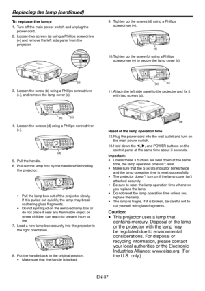 Page 37EN-37
Replacing the lamp (continued)
To replace the lamp:
Turn off the main power switch and unplug the 
1. 
power cord.
Loosen two screws (a) using a Phillips screwdriver 
2. 
(+) and remove the left side panel from the 
projector.
(a)
Loosen the screw (b) using a Phillips screwdriver 
3. 
(+), and remove the lamp cover (c).
(b) (c)
Loosen the screws (d) using a Phillips screwdriver 
4. 
(+).
(d)
Pull the handle.
5. 
Pull out the lamp box by the handle while holding 
6. 
the projector.
Pull the lamp box...